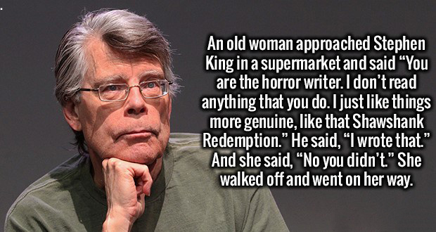 An old woman approached Stephen King in a supermarket and said "You are the horror writer. I don't read anything that you do. I just things more genuine, that Shawshank Redemption." He said, "I wrote that." And she said, "No you didn't." She walked off an