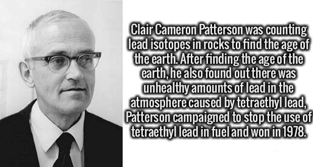 human behavior - Clair Cameron Patterson was counting lead isotopes in rocks to find the age of the earth. After finding the age of the earth, he also found out there was unhealthy amounts of lead in the atmosphere caused by tetraethyl lead, Patterson cam