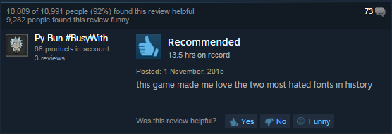 screenshot - 10,089 of 10,991 people 92% found this review helpful 9,282 people found this review funny 73 PyBun With... 68 products in account 3 reviews Recommended 13.5 hrs on record Posted this game made me love the two most hated fonts in history, Was