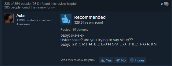 screenshot - 338 of 354 people 95% found this review helpful 385 people found this review funny Aubri 1,030 products in account 4 reviews Recommended 326.6 hrs on record Posted 15 January baby SSSS sister sister? are you trying to say sister?? baby Skyrim