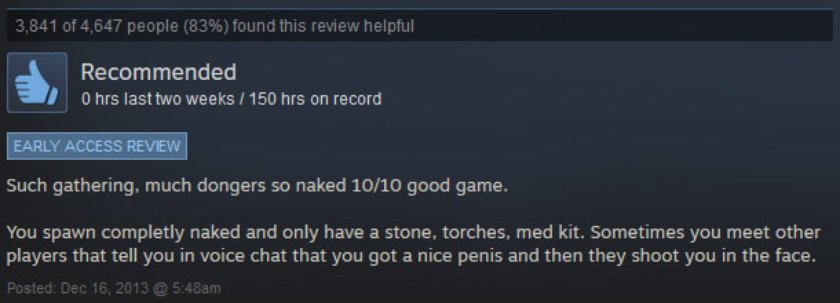 funny steam comment - 3.841 of 4,647 people 83% found this review helpful Recommended O hrs last two weeks 150 hrs on record Early Access Review Such gathering, much dongers so naked 1010 good game. You spawn completly naked and only have a stone, torches