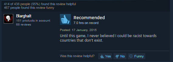 screenshot - 414 of 438 people 95% found this review helpful 467 people found this review funny Blarghalt 151 products in account 68 reviews Recommended 7.0 hrs on record Posted Until this game, I never believed I could be racist towards countries that do