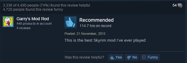 screenshot - 3,336 of 4,490 people 74% found this review helpful 4,720 people found this review funny 54 Garry's Mod Rod 448 products in account 4 reviews Recommended 114.7 hrs on record Posted This is the best Skyrim mod I've ever played Was this review 