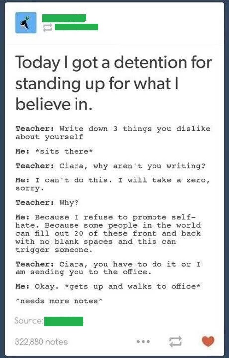 self hate - Today I got a detention for standing up for what I believe in. Teacher Write down 3 things you dis about yourself Me sits there Teacher Ciara, why aren't you writing? Me I can't do this. I will take a zero, sorry. Teacher Why? Me Because I ref