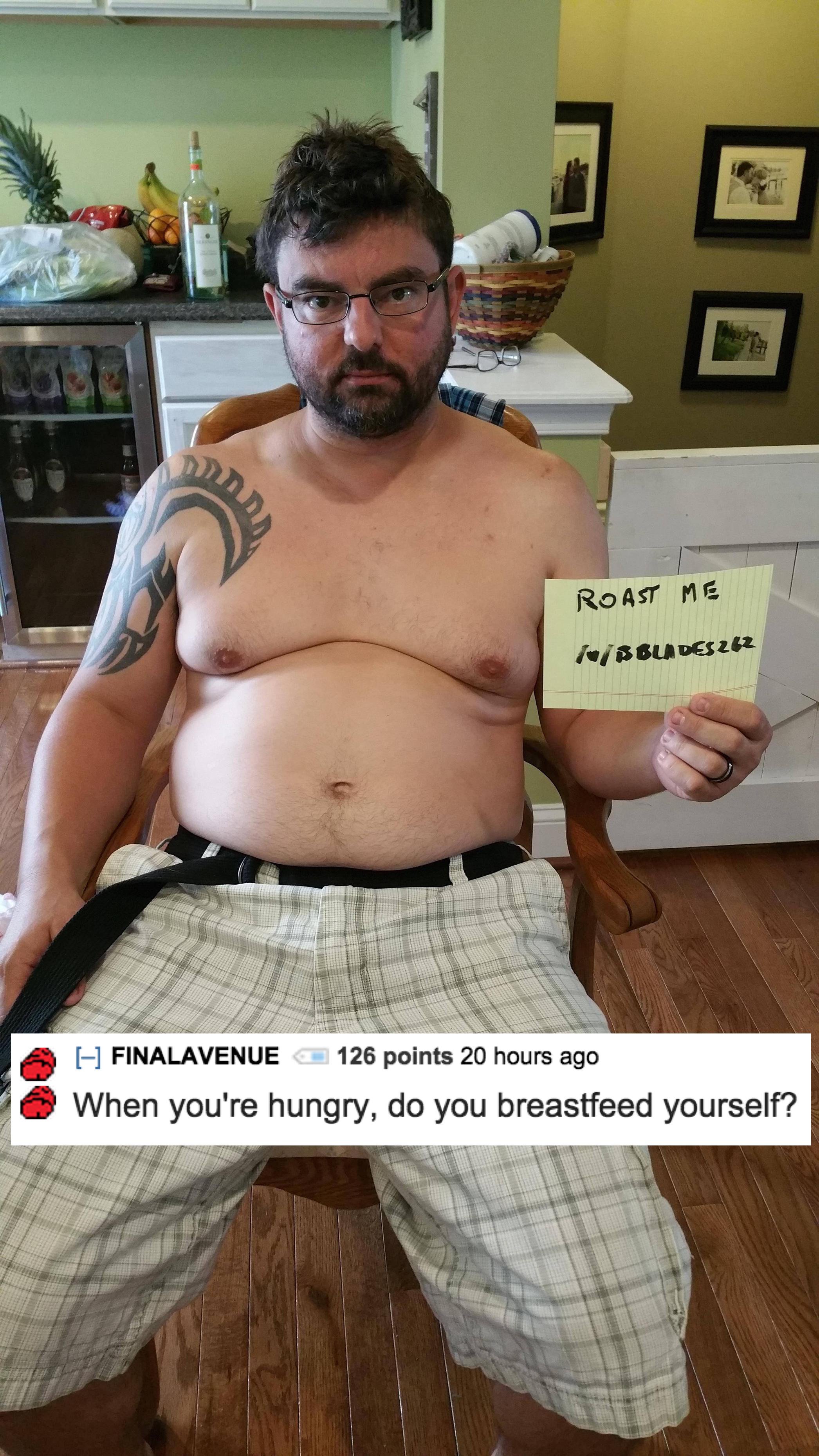 funny shirtless - Roast Me w 22 H Finalavenue 126 points 20 hours ago When you're hungry, do you breastfeed yourself?
