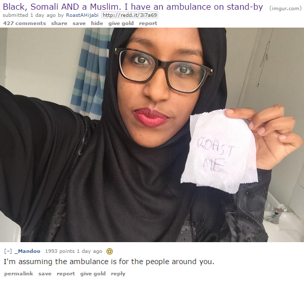 muslim roast me - Black, Somali And a Muslim. I have an ambulance on standby imgur.com submitted 1 day ago by RoastHijab 427 save hide give gold report Irda 1 _Mandoo 1993 points 1 day ago I'm assuming the ambulance is for the people around you. permalink