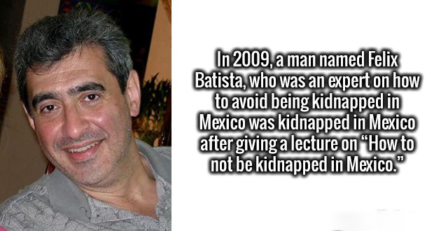 smile - In 2009, a man named Felix Batista, who was an expert on how to avoid being kidnapped in Mexico was kidnapped in Mexico after giving a lecture on How to not be kidnapped in Mexico."