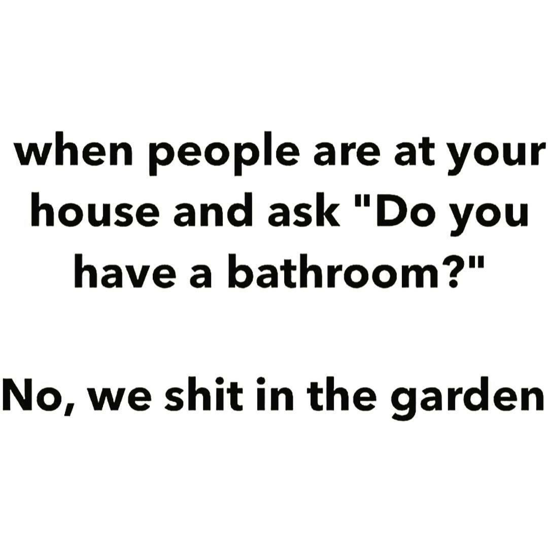 angle - when people are at your house and ask "Do you have a bathroom?" No, we shit in the garden
