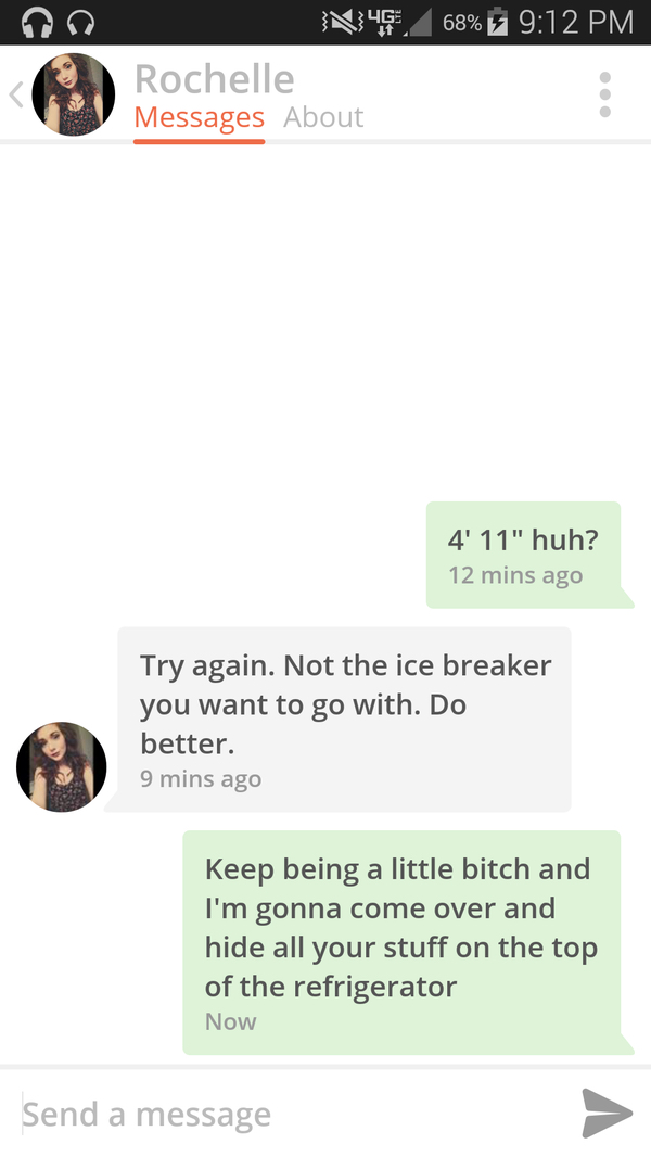 funny ice breakers for tinder - N45.68% Rochelle Rochelle Messages About 4' 11" huh? 12 mins ago Try again. Not the ice breaker you want to go with. Do better. 9 mins ago Keep being a little bitch and I'm gonna come over and hide all your stuff on the top