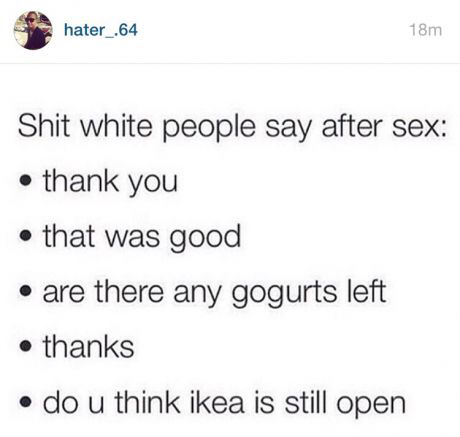 hater_.64 18m Shit white people say after sex thank you that was good are there any gogurts left thanks do u think ikea is still open
