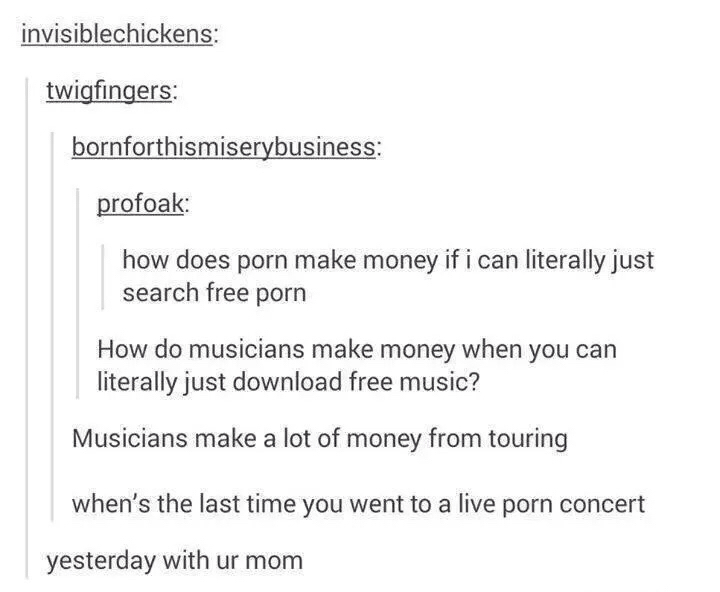 Music - invisiblechickens twigfingers bornforthismiserybusiness profoak how does porn make money if i can literally just search free porn How do musicians make money when you can literally just download free music? Musicians make a lot of money from touri
