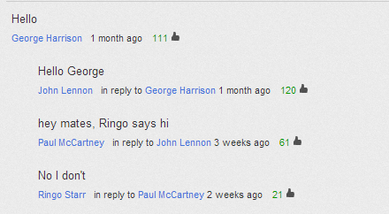 youtube comment software - Hello George Harrison 1 month ago 111 Hello George John Lennon in to George Harrison 1 month ago 120 hey mates, Ringo says hi Paul McCartney in to John Lennon 3 weeks ago 61 No I don't Ringo Starr in to Paul McCartney 2 weeks ag