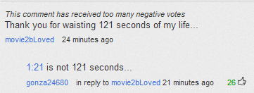 youtube comment document - This comment has received too many negative votes Thank you for waisting 121 seconds of my life... movie2bLoved 24 minutes ago is not 121 seconds... gonza24680 in to movie2bLoved 21 minutes ago 26