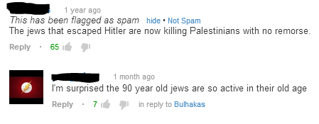 youtube comment diagram - 1 year ago This has been flagged as spam hide. Not Spam The jews that escaped Hitler are now killing Palestinians with no remorse. 651 1 month ago I'm surprised the 90 year old jews are so active in their old age 76 in to Bulhaka