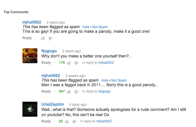 youtube comment organization - Top mjhall002 2 years ago This has been flagged as spam hide. Not Spam This is so gay! If you are going to make a parody, make it a good one! . Nygogo 2 years ago Why don't you make a better one yourself then?.. 176 in to mj