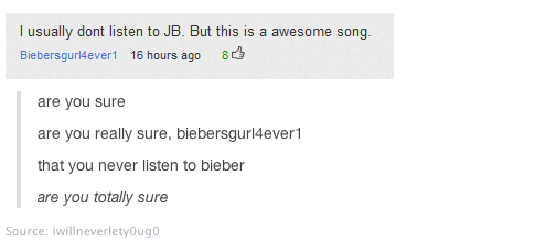 youtube comment document - I usually dont listen to Jb. But this is a awesome song Biebersgurl4ever1 16 hours ago 8 are you sure are you really sure, biebersgurl4ever1 that you never listen to bieber are you totally sure Source iwillneverletyougo