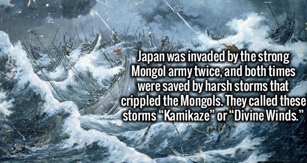 Japan was invaded by the strong Mongol army twice, and both times were saved by harsh storms that crippled the Mongols. They called these storms Kamikaze" or "Divine Winds."