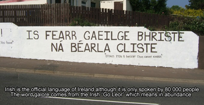 irish language - | Itil ! You have Is Fearr Gaeilge Bhriste N Barla Cliste broken Insh is better then clever english Irish is the official language of Ireland although it is only spoken by 80.000 people The word galore comes from the Irish "Go Leor" which
