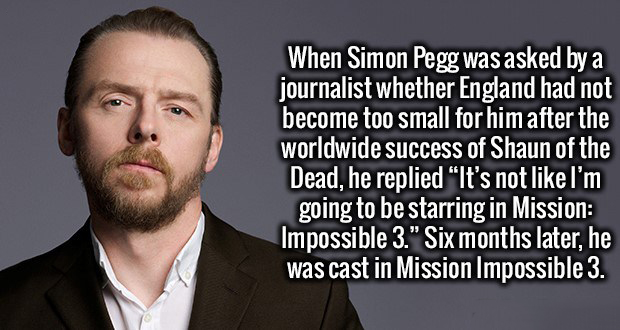 simon pegg - When Simon Pegg was asked by a journalist whether England had not become too small for him after the worldwide success of Shaun of the Dead, he replied It's not I'm going to be starring in Mission Impossible 3." Six months later, he was cast 