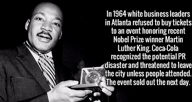 fun facts about leaders - In 1964 white business leaders in Atlanta refused to buy tickets to an event honoring recent Nobel Prize winner Martin Luther King. CocaCola recognized the potential Pr disaster and threatened to leave the city unless people atte