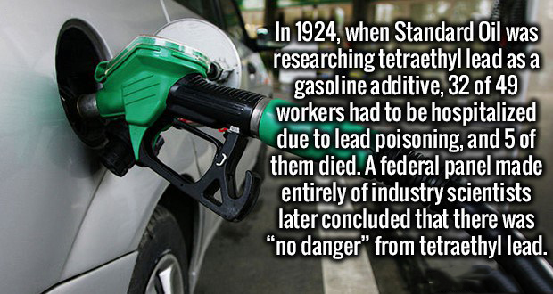 Learning - In 1924, when Standard Oil was researching tetraethyl lead as a gasoline additive, 32 of 49 workers had to be hospitalized due to lead poisoning, and 5 of them died. A federal panel made entirely of industry scientists later concluded that ther