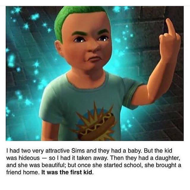 funny sims - I had two very attractive Sims and they had a baby. But the kid was hideous so I had it taken away. Then they had a daughter, and she was beautiful; but once she started school, she brought a friend home. It was the first kid.