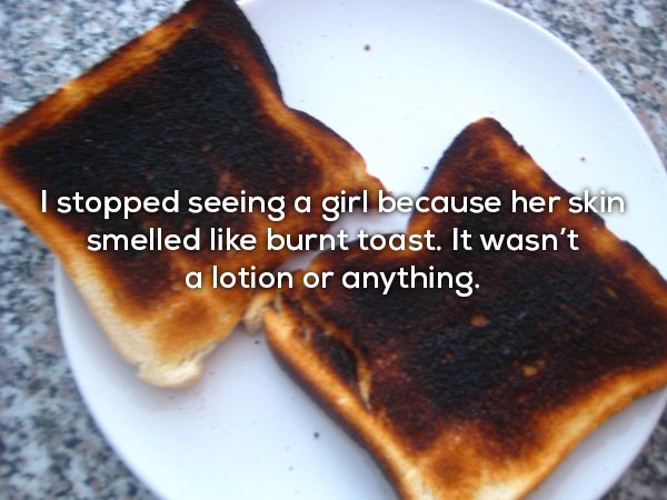 I stopped seeing a girl because her skin smelled burnt toast. It wasn't a lotion or anything.