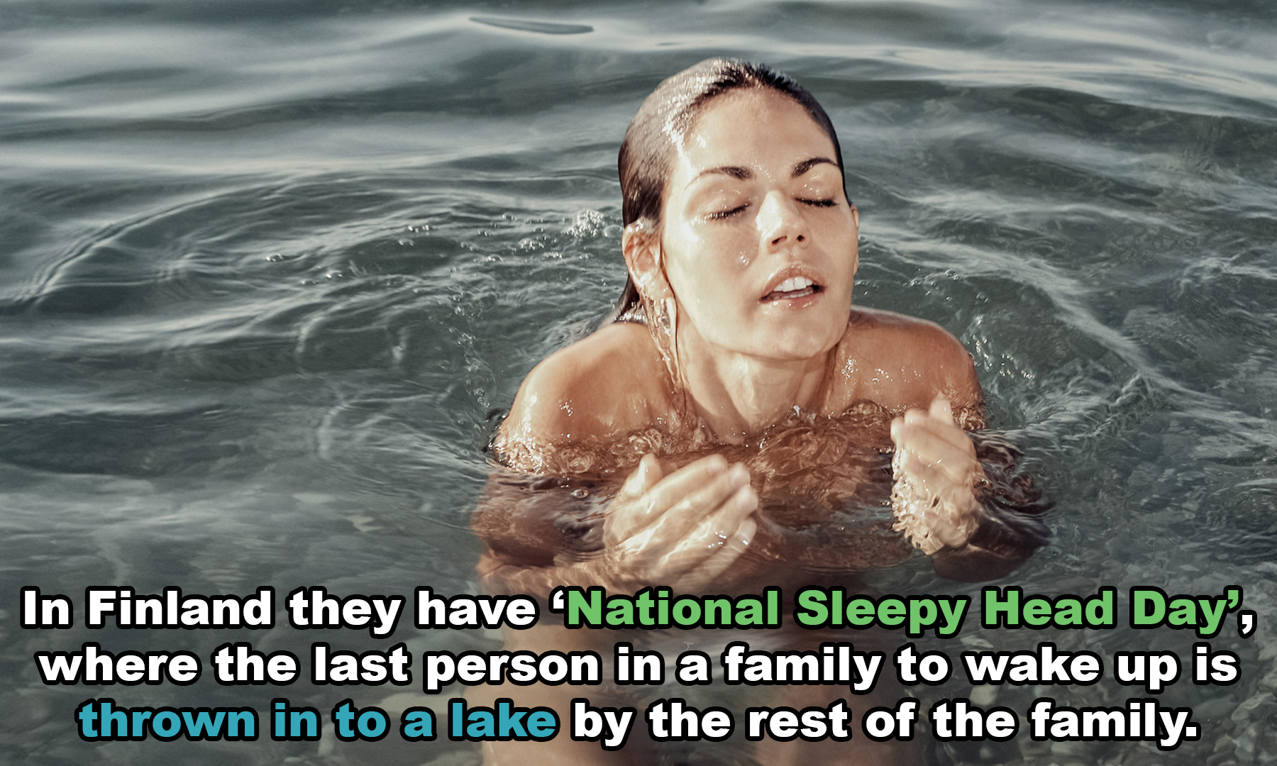 water - In Finland they have 'National Sleepy Head Day, where the last person in a family to wake up is thrown in to a lake by the rest of the family.