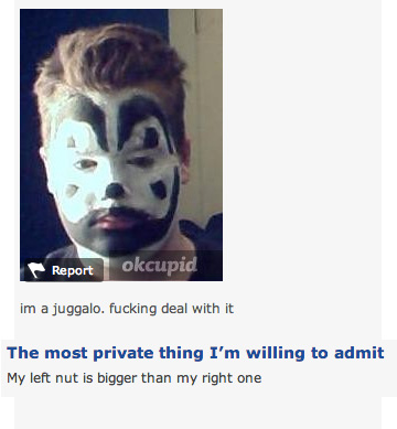 jaw - Report okcupid im a juggalo. fucking deal with it The most private thing I'm willing to admit My left nut is bigger than my right one