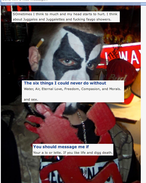 juggalos of okcupid - Sometimes I think to much and my head starts to hurt. I think about Juggalos and Juggalettes and fucking faygo showers. Wa The six things I could never do without Water, Air, Eternal Love, Freedom, Compasion, and Morals. and sex. You