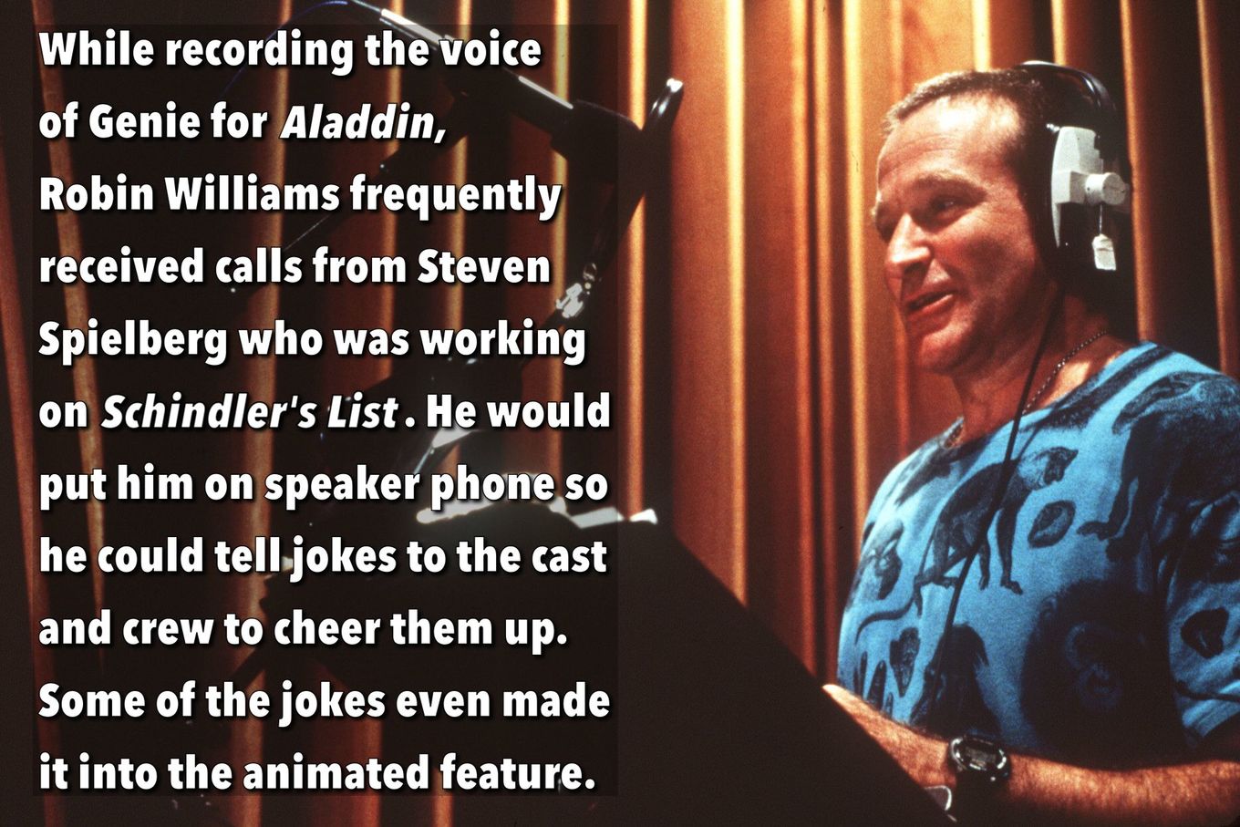 robin williams aladdin - While recording the voice of Genie for Aladdin, Robin Williams frequently received calls from Steven Spielberg who was working on Schindler's List. He would put him on speaker phone so he could tell.jokes to the cast and crew to c
