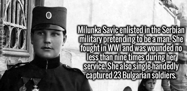 Milunka Savić - Milunka Savic enlisted in the Serbian military pretending to be a man. She fought in Wwi and was wounded no less than nine times during her service. She also singlehandedly captured 23 Bulgarian soldiers.