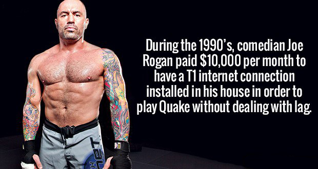 joe rogan strong - During the 1990's, comedian Joe Rogan paid $10,000 per month to have a Tl internet connection installed in his house in order to play Quake without dealing with lag.