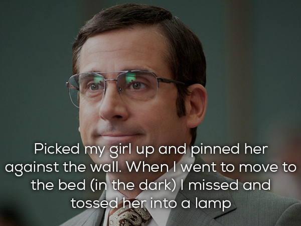 Anchorman 2: The Legend Continues - Picked my girl up and pinned her against the wall. When I went to move to the bed in the dark I missed and tossed her into a lamp