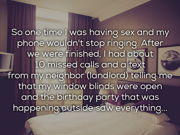 room - So one time I was having sex and my phone wouldn't stop ringing. After we were finished, I had about 10 missed calls and a text from my neighbor landlord telling me that my window blinds were open and the birthday party that was happening outside s