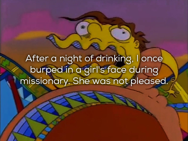 After a night of drinking, I once burped in a girl's face during missionary. She was not pleased.