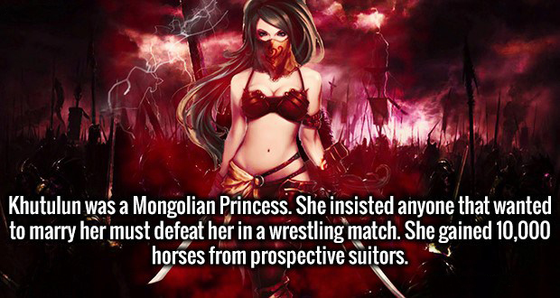 warrior girl - Khutulun was a Mongolian Princess. She insisted anyone that wanted to marry her must defeat her in a wrestling match. She gained 10,000 horses from prospective suitors.