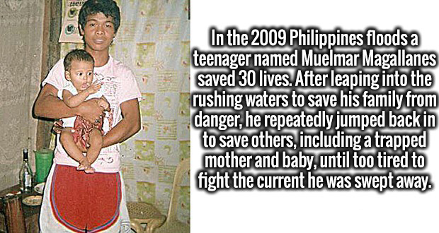 male - 1 2 In the 2009 Philippines floods a teenager named Muelmar Magallanes saved 30 lives. After leaping into the rushing waters to save his family from danger, he repeatedly jumped back in to save others, including a trapped mother and baby, until too