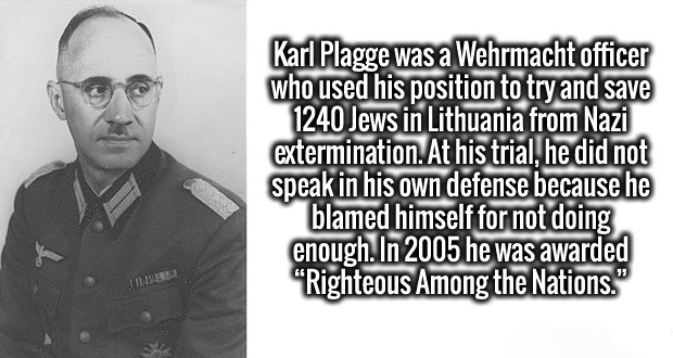 human behavior - Karl Plagge was a Wehrmacht officer who used his position to try and save 1240 Jews in Lithuania from Nazi extermination. At his trial, he did not speak in his own defense because he blamed himself for not doing enough. In 2005 he was awa