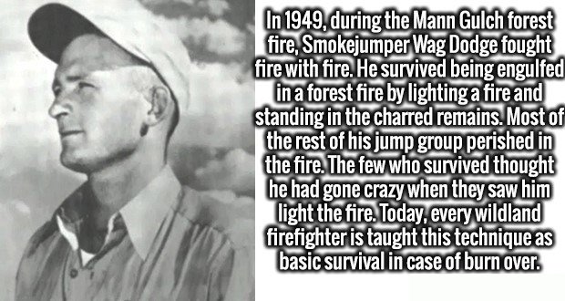 r wagner wag dodge - In 1949, during the Mann Gulch forest fire, Smokejumper Wag Dodge fought fire with fire. He survived being engulfed in a forest fire by lighting a fire and standing in the charred remains. Most of the rest of his jump group perished i