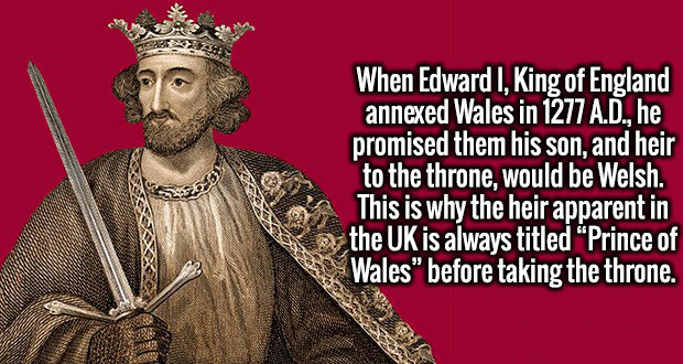 religion - When Edward I, King of England annexed Wales in 1277 A.D., he promised them his son, and heir to the throne would be Welsh. This is why the heir apparent in the Uk is always titled "Prince of Wales" before taking the throne.