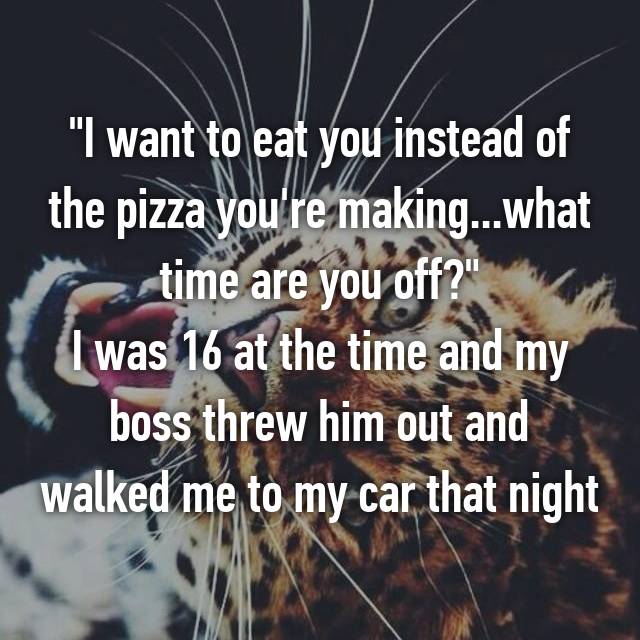 whisper - world - "I want to eat you instead of the pizza you're making...what rrestime are you off?" I was 16 at the time and my boss threw him out and walked me to my car that night