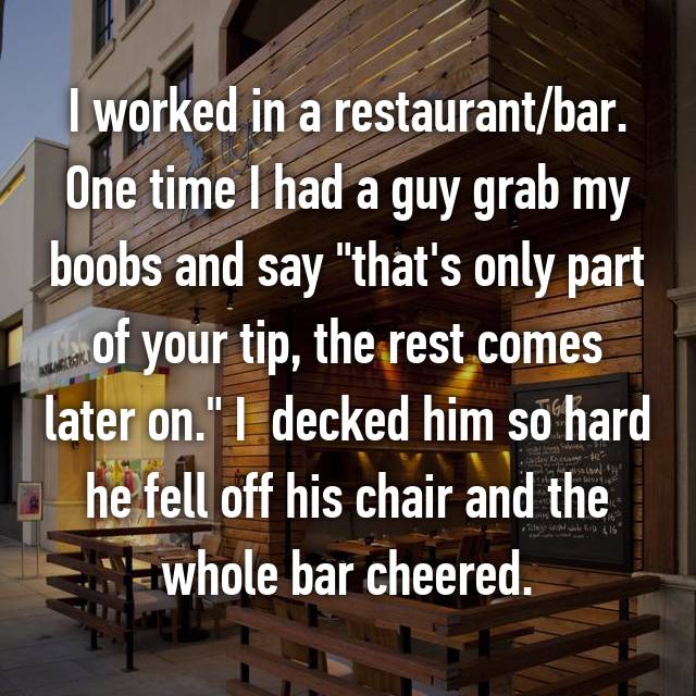 whisper - wall - I worked in a restaurantbar. One time I had a guy grab my boobs and say "that's only part I of your tip, the rest comes later on." I decked him so hard he fell off his chair and the whole bar cheered. w