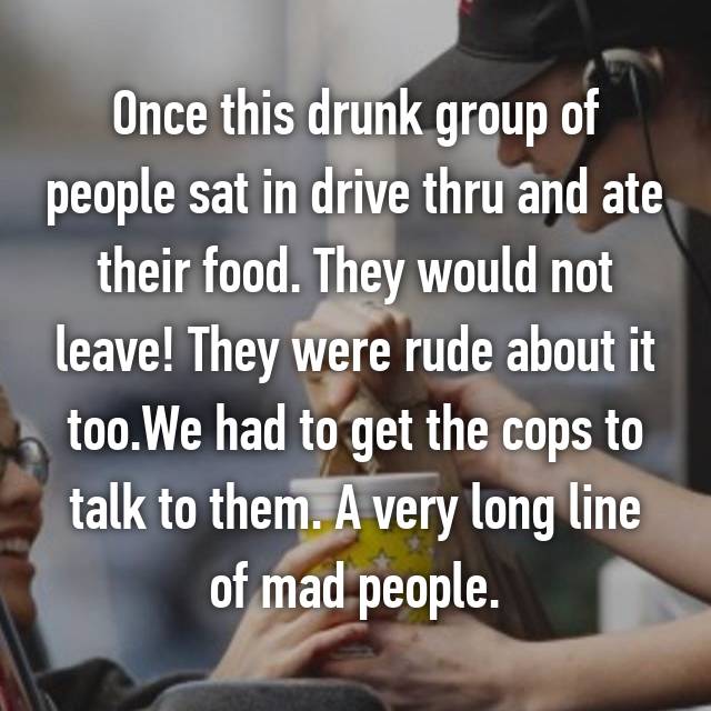 whisper - conversation - Once this drunk group of people sat in drive thru and ate their food. They would not leave! They were rude about it too. We had to get the cops to talk to them. A very long line of mad people.