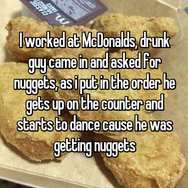 whisper - uses - I worked at McDonalds, drunk guy came in and asked for nuggets, asiput in the order he gets up on the counter and starts to dance cause he was getting nuggets
