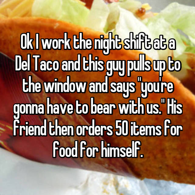 whisper - just for laughs comedy festival - Okl work the nightshiftata Del Taco and this guy puls up to the window and says "you're gonna have to bear with us." His friend then orders 50 items for food for himself