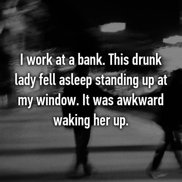 whisper - alder king - I work at a bank. This drunk lady fell asleep standing up at my window. It was awkward waking her up.