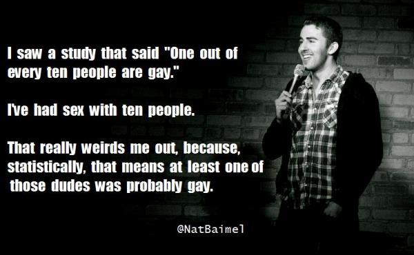 nat baimel - I saw a study that said "One out of every ten people are gay." I've had sex with ten people. That really weirds me out, because, statistically, that means at least one of those dudes was probably gay.