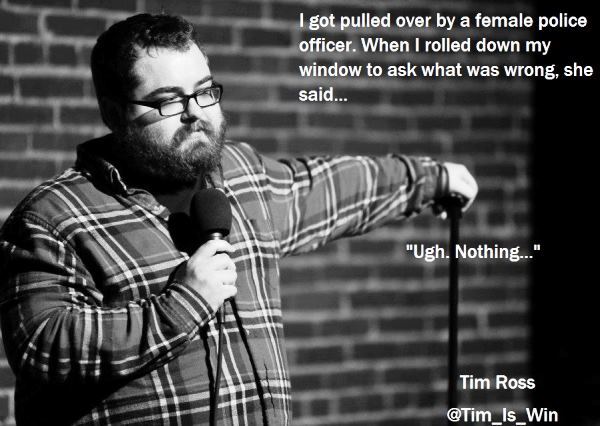 stand up comedy quotes - I got pulled over by a female police officer. When I rolled down my window to ask what was wrong, she said... "Ugh. Nothing..." Tim Ross