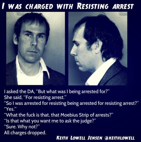 arrested for resisting arrest - I Was Charged With Resisting Arrest I asked the Da, "But what was I being arrested for?" She said, "For resisting arrest." "So I was arrested for resisting being arrested for resisting arrest?" "Yes." "What the fuck is that